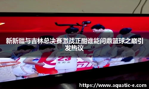 新新疆与吉林总决赛激战正酣谁能问鼎篮球之巅引发热议
